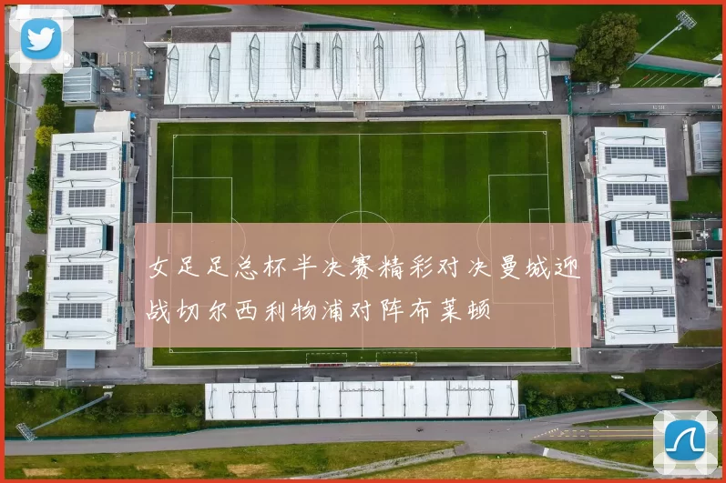 女足足总杯半决赛精彩对决曼城迎战切尔西利物浦对阵布莱顿