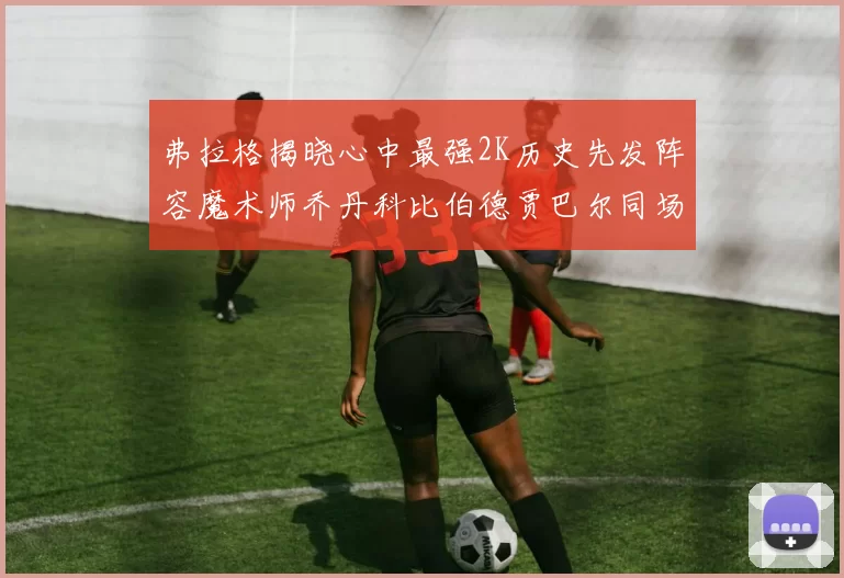 弗拉格揭晓心中最强2K历史先发阵容魔术师乔丹科比伯德贾巴尔同场竞技