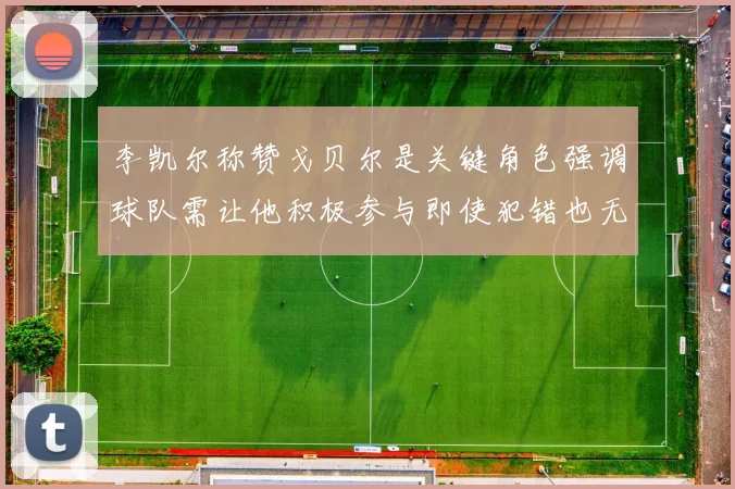 李凯尔称赞戈贝尔是关键角色强调球队需让他积极参与即使犯错也无妨