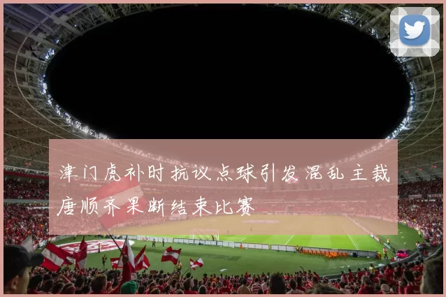 津门虎补时抗议点球引发混乱主裁唐顺齐果断结束比赛