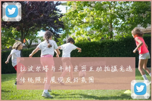 拉波尔塔与丰特亲密互动拍摄竞选传统照片展现友好氛围