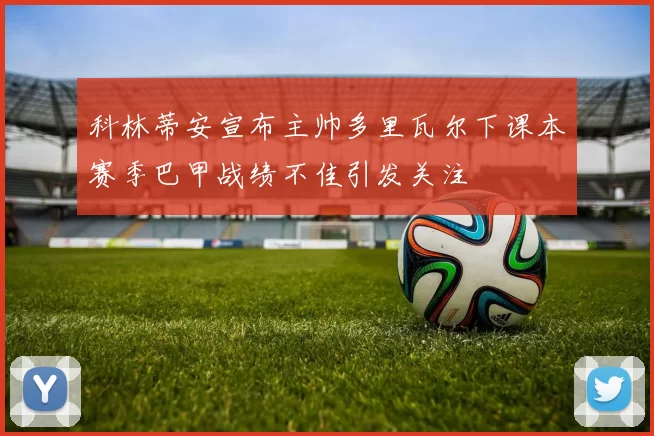 科林蒂安宣布主帅多里瓦尔下课本赛季巴甲战绩不佳引发关注