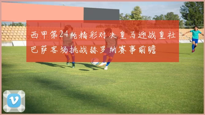 西甲第24轮精彩对决皇马迎战皇社巴萨客场挑战赫罗纳赛事前瞻