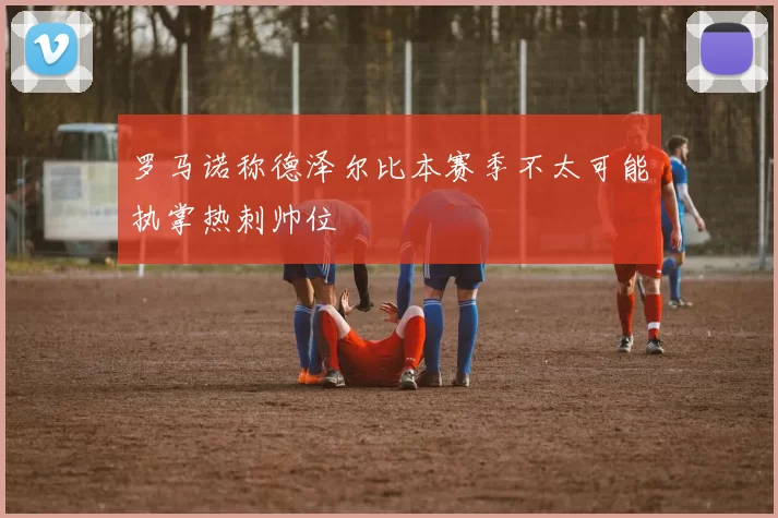 罗马诺称德泽尔比本赛季不太可能执掌热刺帅位