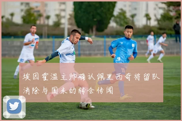 埃因霍温主帅确认佩里西奇将留队消除与国米的转会传闻