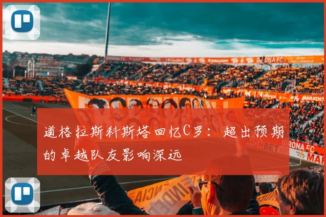 道格拉斯科斯塔回忆C罗：超出预期的卓越队友影响深远