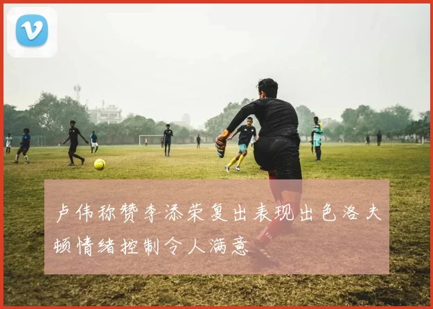 卢伟称赞李添荣复出表现出色洛夫顿情绪控制令人满意