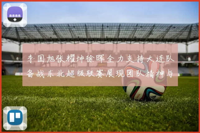 李国旭张耀坤徐晖全力支持大连队备战东北超级联赛展现团队精神与合作力量