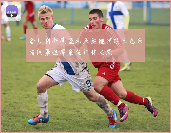 舍瓦利耶展望未来若能持续出色或将问鼎世界最佳门将之荣