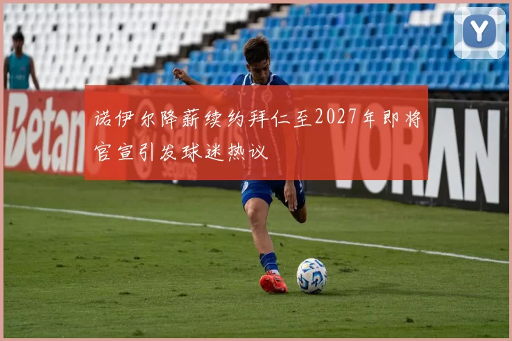 诺伊尔降薪续约拜仁至2027年即将官宣引发球迷热议