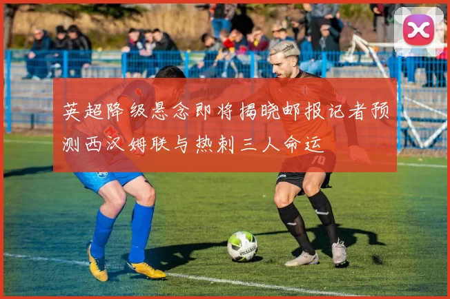 英超降级悬念即将揭晓邮报记者预测西汉姆联与热刺三人命运