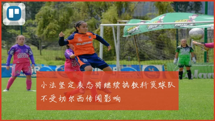 小法坚定表态将继续执教科莫球队不受切尔西传闻影响