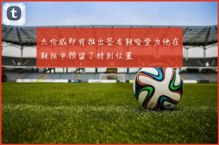 杰伦威即将推出签名鞋哈登为他在鞋柜中预留了特别位置