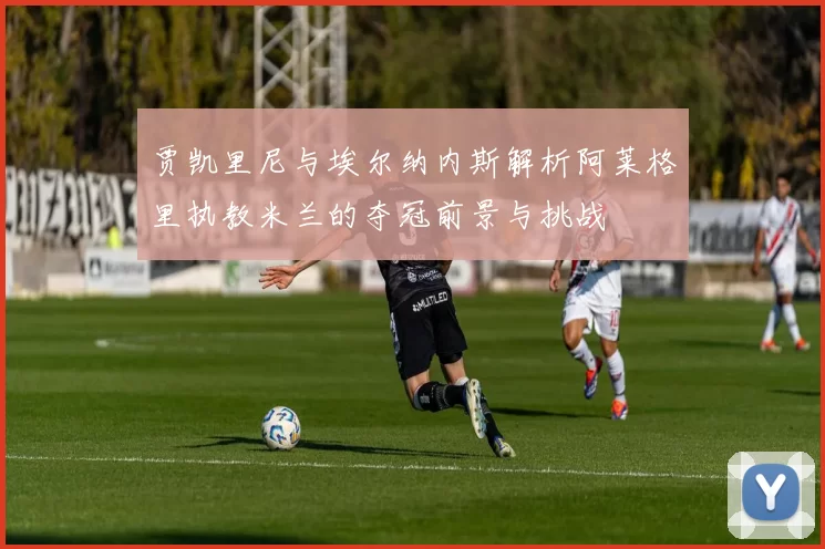 贾凯里尼与埃尔纳内斯解析阿莱格里执教米兰的夺冠前景与挑战
