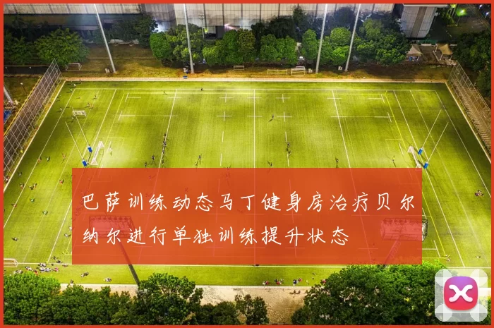 巴萨训练动态马丁健身房治疗贝尔纳尔进行单独训练提升状态