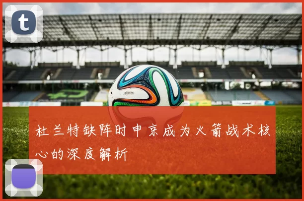 杜兰特缺阵时申京成为火箭战术核心的深度解析