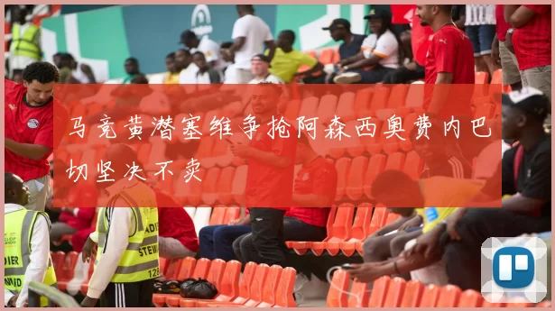 马竞黄潜塞维争抢阿森西奥费内巴切坚决不卖