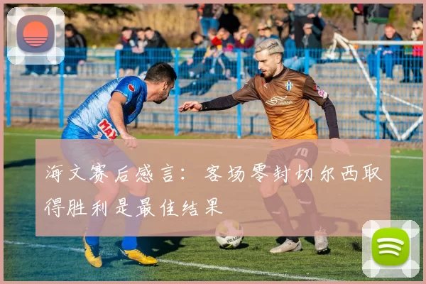 海文赛后感言：客场零封切尔西取得胜利是最佳结果