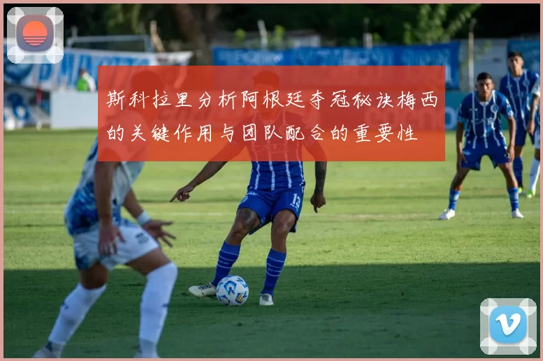 斯科拉里分析阿根廷夺冠秘诀梅西的关键作用与团队配合的重要性