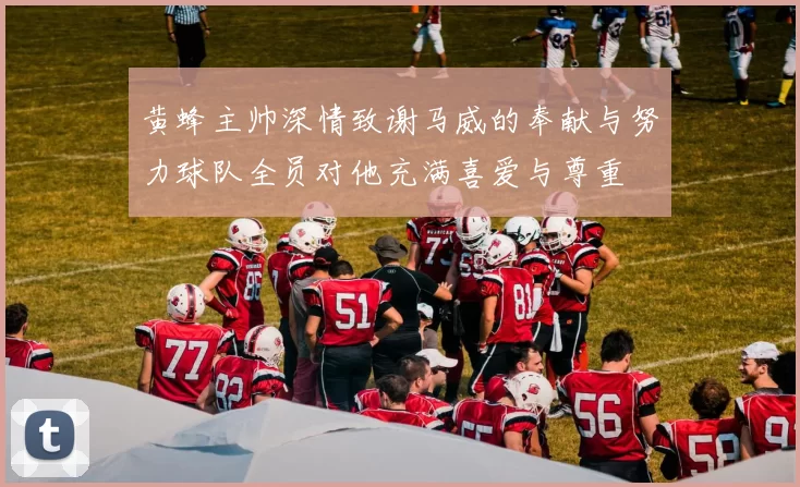 黄蜂主帅深情致谢马威的奉献与努力球队全员对他充满喜爱与尊重