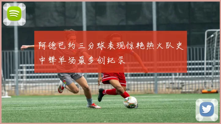 阿德巴约三分球表现惊艳热火队史中锋单场最多创纪录