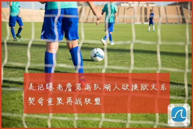 美记曝老詹若离队湖人欲换欧文东契奇重聚再战联盟