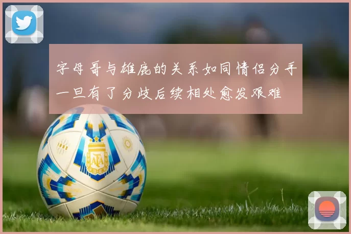 字母哥与雄鹿的关系如同情侣分手一旦有了分歧后续相处愈发艰难