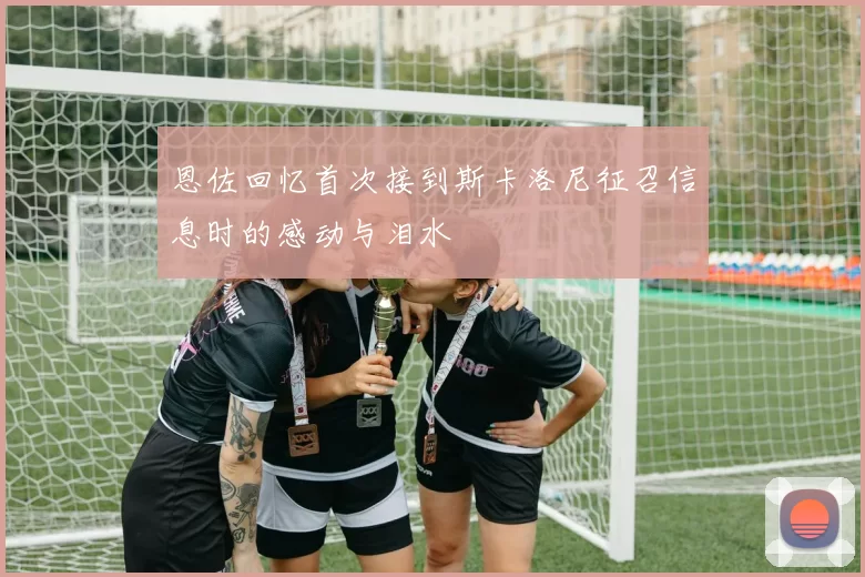 恩佐回忆首次接到斯卡洛尼征召信息时的感动与泪水