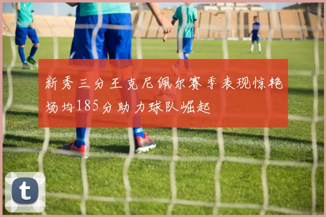 新秀三分王克尼佩尔赛季表现惊艳场均185分助力球队崛起