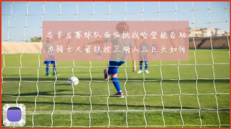 各季后赛球队面临挑战哈登能否助力骑士火箭缺控卫湖人三巨头如何共存