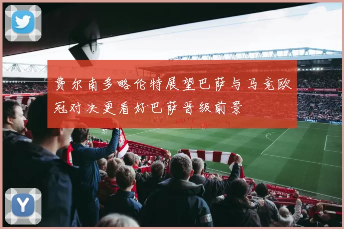 费尔南多略伦特展望巴萨与马竞欧冠对决更看好巴萨晋级前景
