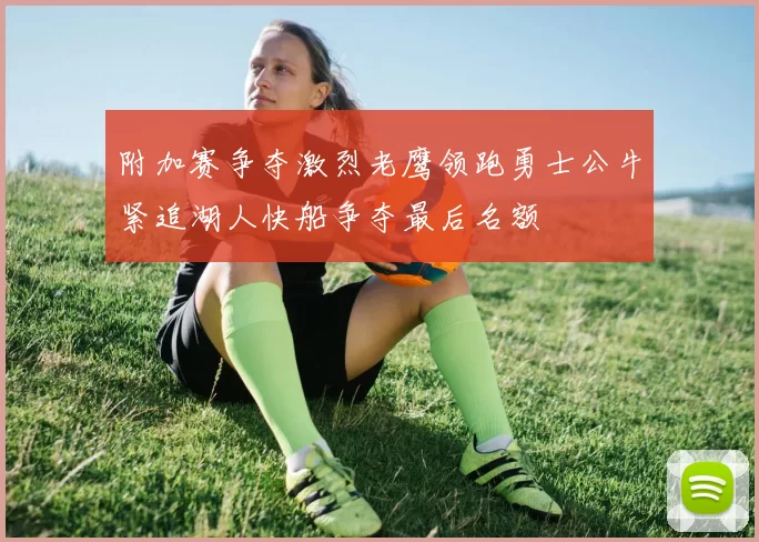 附加赛争夺激烈老鹰领跑勇士公牛紧追湖人快船争夺最后名额