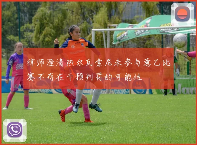 律师澄清热尔瓦索尼未参与意乙比赛不存在干预判罚的可能性