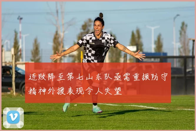 连败降至第七山东队亟需重振防守精神外援表现令人失望